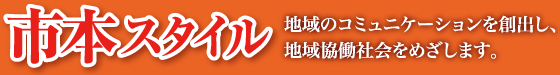 【市本スタイル】地域のコミュニケーションを創出し、地域協働社会をめざします。